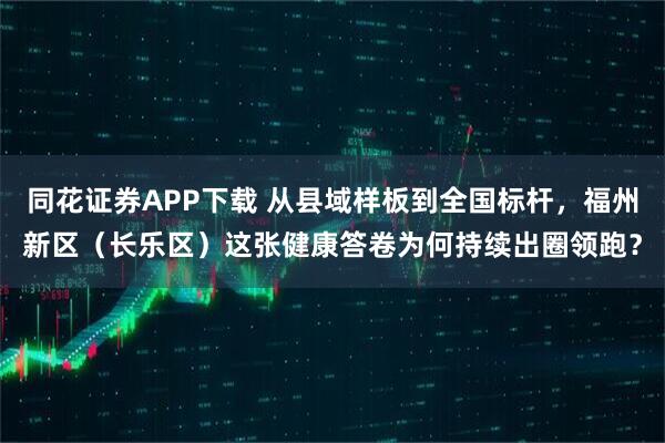 同花证券APP下载 从县域样板到全国标杆，福州新区（长乐区）这张健康答卷为何持续出圈领跑？