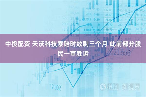 中投配资 天沃科技索赔时效剩三个月 此前部分股民一审胜诉