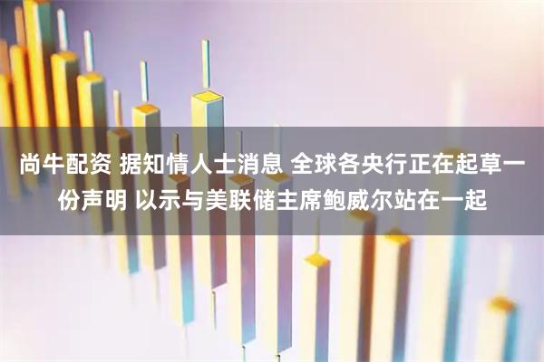 尚牛配资 据知情人士消息 全球各央行正在起草一份声明 以示与美联储主席鲍威尔站在一起