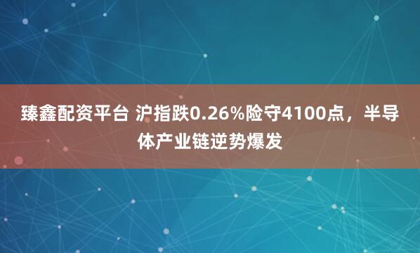臻鑫配资平台 沪指跌0.26%险守4100点，半导体产业链逆势爆发