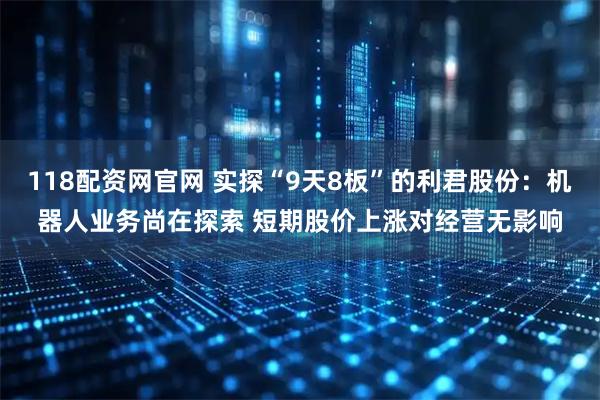 118配资网官网 实探“9天8板”的利君股份：机器人业务尚在探索 短期股价上涨对经营无影响