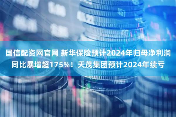 国信配资网官网 新华保险预计2024年归母净利润同比暴增超175%！天茂集团预计2024年续亏