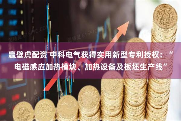 赢壁虎配资 中科电气获得实用新型专利授权：“电磁感应加热模块、加热设备及板坯生产线”