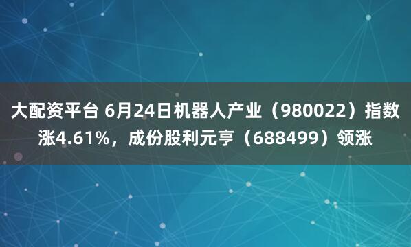 大配资平台 6月24日机器人产业（980022）指数涨4.61%，成份股利元亨（688499）领涨
