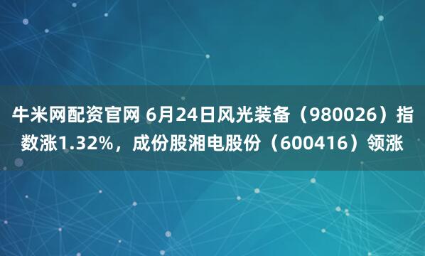 牛米网配资官网 6月24日风光装备（980026）指数涨1.32%，成份股湘电股份（600416）领涨