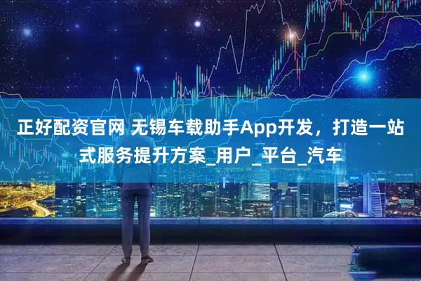 正好配资官网 无锡车载助手App开发，打造一站式服务提升方案_用户_平台_汽车