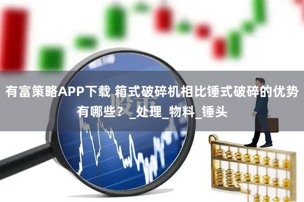 有富策略APP下载 箱式破碎机相比锤式破碎的优势有哪些？_处理_物料_锤头