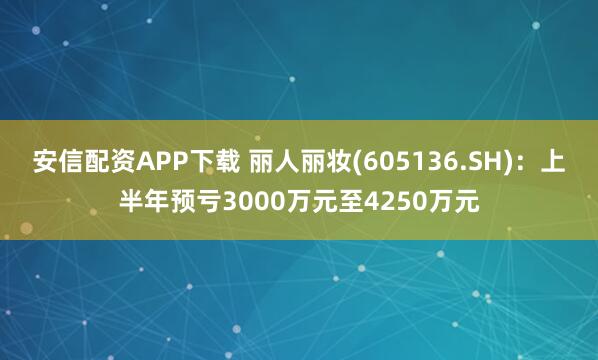 安信配资APP下载 丽人丽妆(605136.SH)：上半年预亏3000万元至4250万元