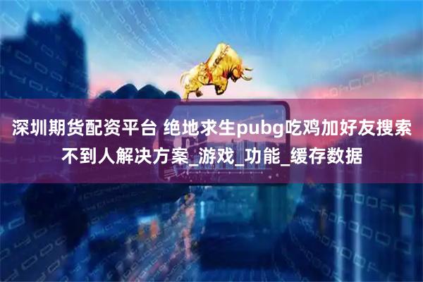 深圳期货配资平台 绝地求生pubg吃鸡加好友搜索不到人解决方案_游戏_功能_缓存数据