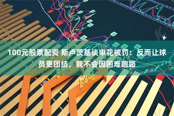100元股票配资 斯卢茨基谈申花被罚：反而让球员更团结，我不会因困难跑路