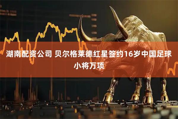 湖南配资公司 贝尔格莱德红星签约16岁中国足球小将万项