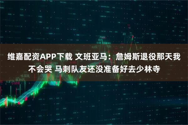 维嘉配资APP下载 文班亚马：詹姆斯退役那天我不会哭 马刺队友还没准备好去少林寺