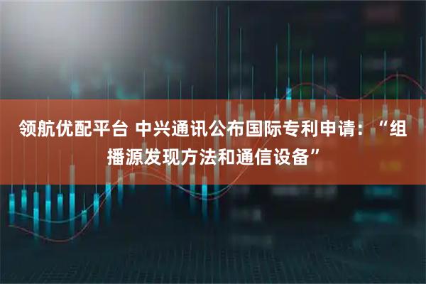 领航优配平台 中兴通讯公布国际专利申请：“组播源发现方法和通信设备”