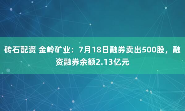 砖石配资 金岭矿业:7月18日融券卖出500股,融资融券余额2.13亿元