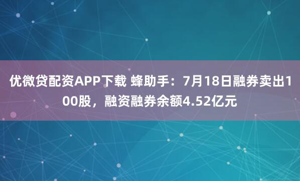 优微贷配资APP下载 蜂助手：7月18日融券卖出100股，融资融券余额4.52亿元