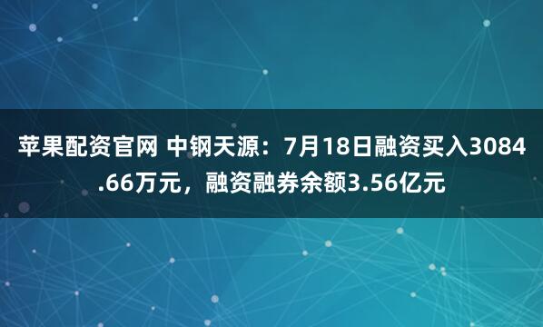 苹果配资官网 中钢天源：7月18日融资买入3084.66万元，融资融券余额3.56亿元