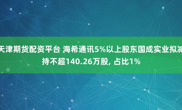 天津期货配资平台 海希通讯5%以上股东国成实业拟减持不超140.26万股, 占比1%