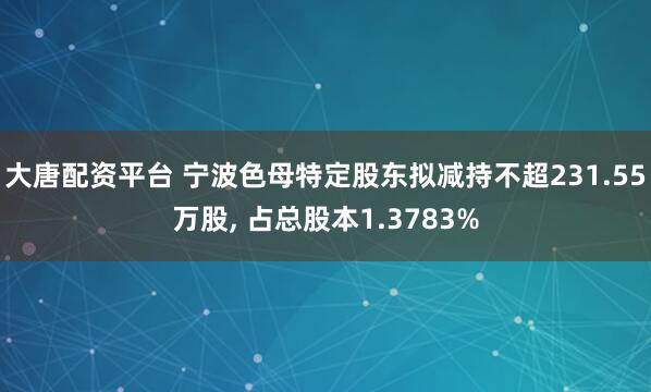 大唐配资平台 宁波色母特定股东拟减持不超231.55万股, 占总股本1.3783%