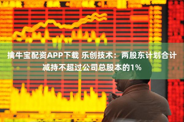 擒牛宝配资APP下载 乐创技术：两股东计划合计减持不超过公司总股本的1%