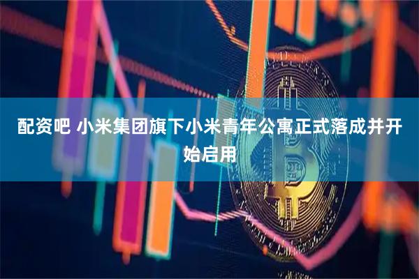 配资吧 小米集团旗下小米青年公寓正式落成并开始启用