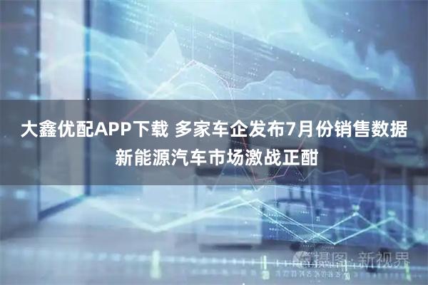 大鑫优配APP下载 多家车企发布7月份销售数据 新能源汽车市场激战正酣