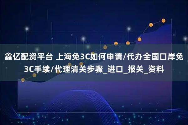 鑫亿配资平台 上海免3C如何申请/代办全国口岸免3C手续/代理清关步骤_进口_报关_资料