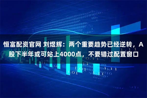 恒富配资官网 刘煜辉：两个重要趋势已经逆转，A股下半年或可站上4000点，不要错过配置窗口