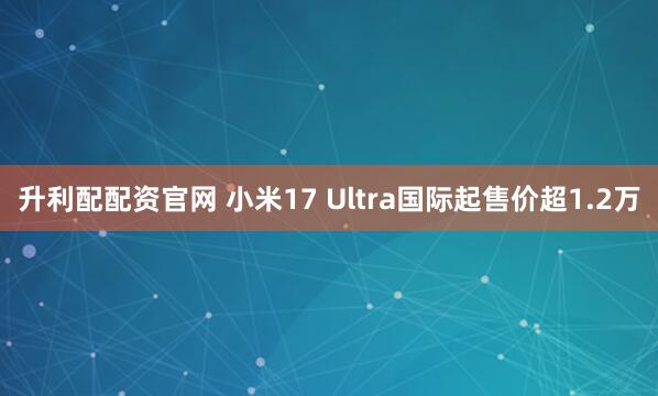 升利配配资官网 小米17 Ultra国际起售价超1.2万