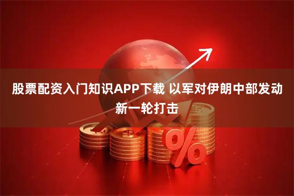 股票配资入门知识APP下载 以军对伊朗中部发动新一轮打击