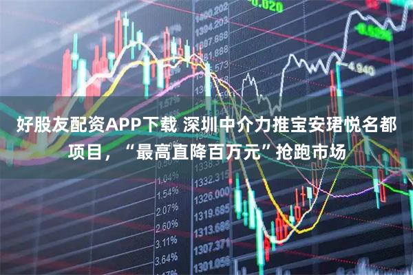 好股友配资APP下载 深圳中介力推宝安珺悦名都项目，“最高直降百万元”抢跑市场