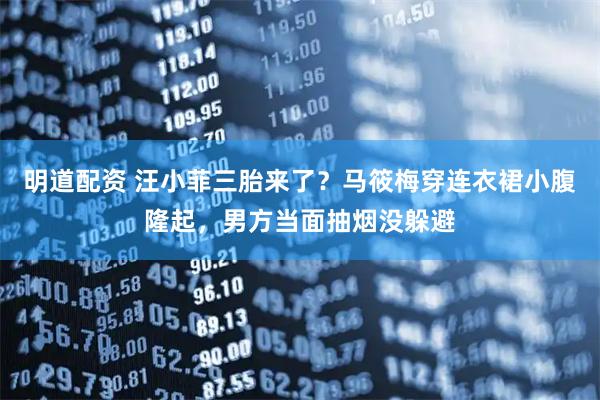 明道配资 汪小菲三胎来了？马筱梅穿连衣裙小腹隆起，男方当面抽烟没躲避