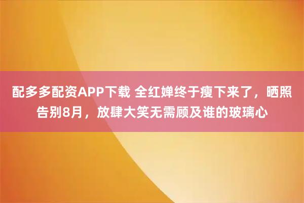 配多多配资APP下载 全红婵终于瘦下来了，晒照告别8月，放肆大笑无需顾及谁的玻璃心