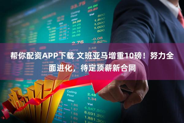 帮你配资APP下载 文班亚马增重10磅！努力全面进化，待定顶薪新合同