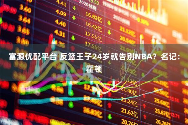富源优配平台 反篮王子24岁就告别NBA？名记：霍顿