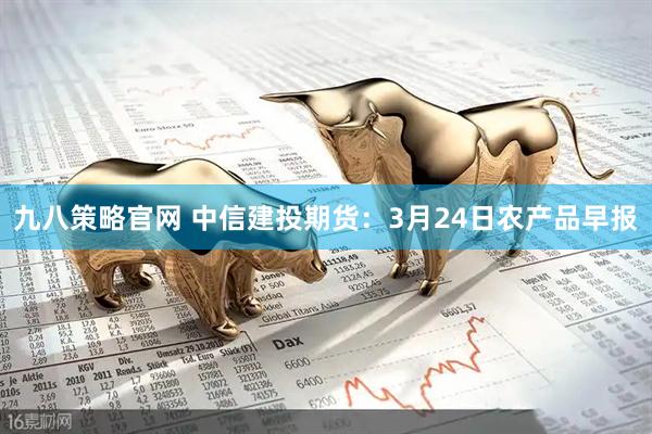 九八策略官网 中信建投期货:3月24日农产品早报