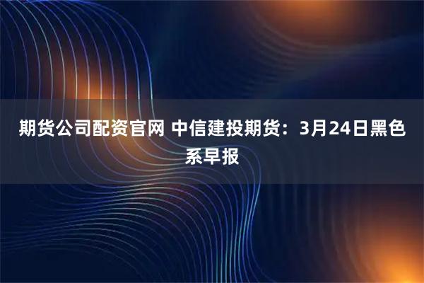 期货公司配资官网 中信建投期货：3月24日黑色系早报