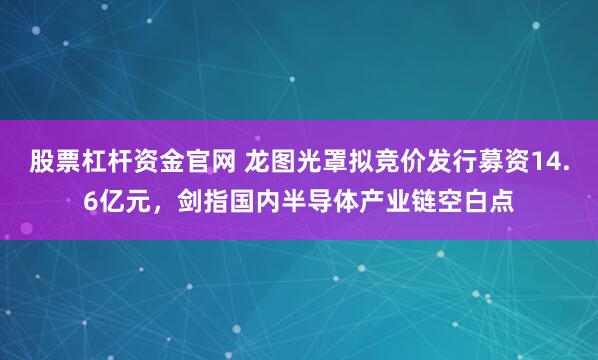 股票杠杆资金官网 龙图光罩拟竞价发行募资14.6亿元，剑指国内半导体产业链空白点